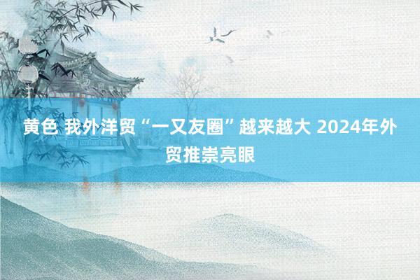 黄色 我外洋贸“一又友圈”越来越大 2024年外贸推崇亮眼