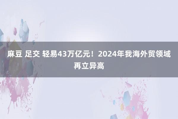 麻豆 足交 轻易43万亿元！2024年我海外贸领域再立异高