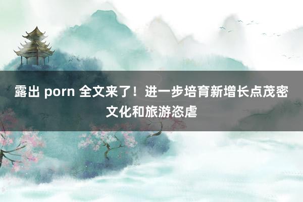 露出 porn 全文来了！进一步培育新增长点茂密文化和旅游恣虐