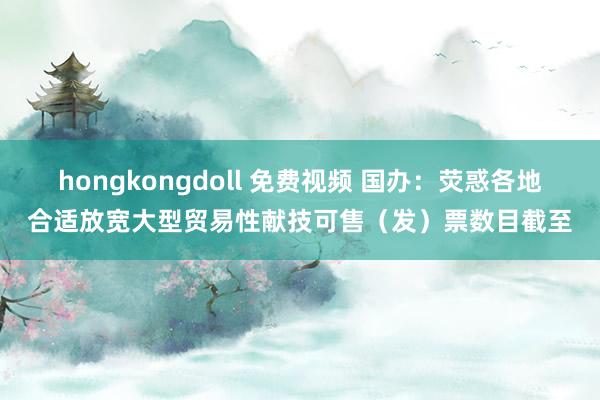 hongkongdoll 免费视频 国办：荧惑各地合适放宽大型贸易性献技可售（发）票数目截至