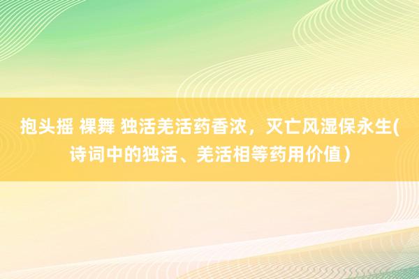 抱头摇 裸舞 独活羌活药香浓，灭亡风湿保永生(诗词中的独活、羌活相等药用价值）