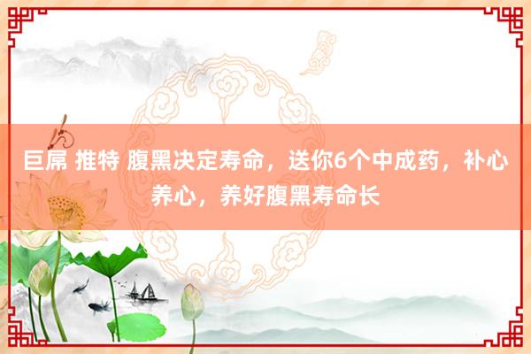 巨屌 推特 腹黑决定寿命，送你6个中成药，补心养心，养好腹黑寿命长