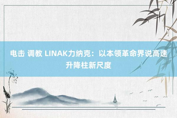 电击 调教 LINAK力纳克：以本领革命界说高速升降柱新尺度