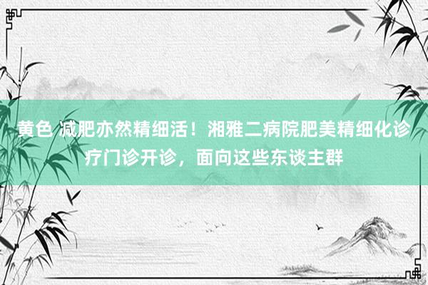 黄色 减肥亦然精细活！湘雅二病院肥美精细化诊疗门诊开诊，面向这些东谈主群