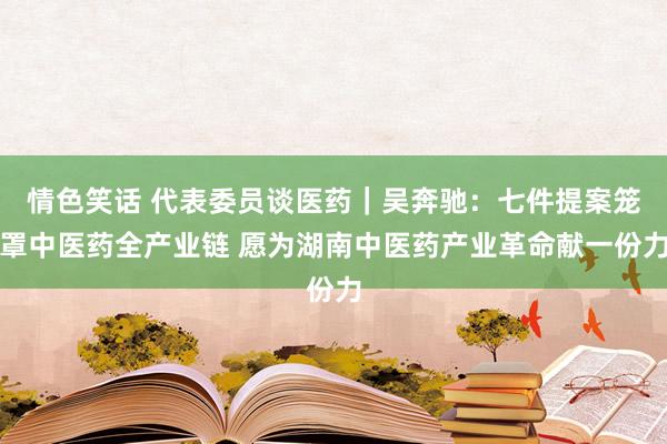 情色笑话 代表委员谈医药｜吴奔驰：七件提案笼罩中医药全产业链 愿为湖南中医药产业革命献一份力