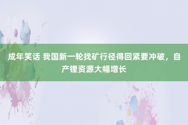 成年笑话 我国新一轮找矿行径得回紧要冲破，自产锂资源大幅增长