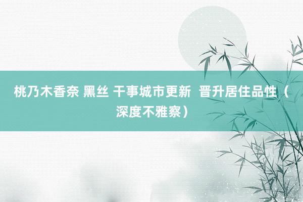 桃乃木香奈 黑丝 干事城市更新  晋升居住品性（深度不雅察）