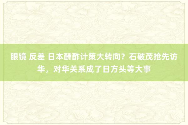 眼镜 反差 日本酬酢计策大转向？石破茂抢先访华，对华关系成了日方头等大事