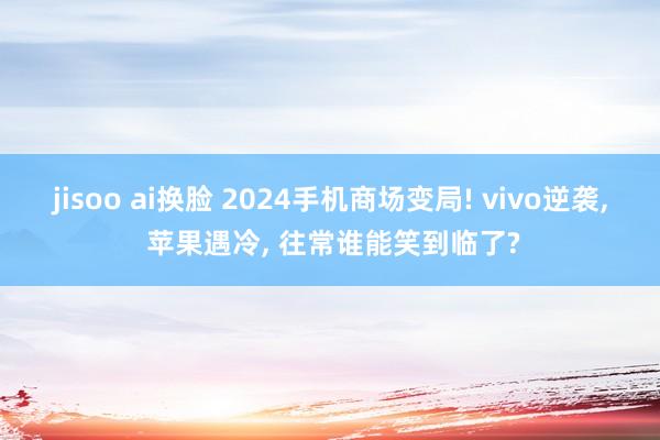 jisoo ai换脸 2024手机商场变局! vivo逆袭， 苹果遇冷， 往常谁能笑到临了?