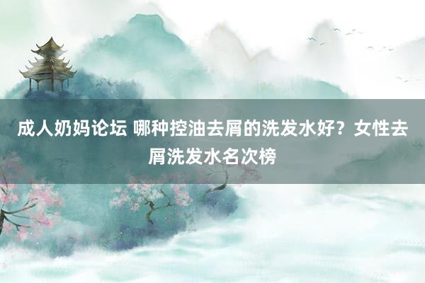 成人奶妈论坛 哪种控油去屑的洗发水好？女性去屑洗发水名次榜