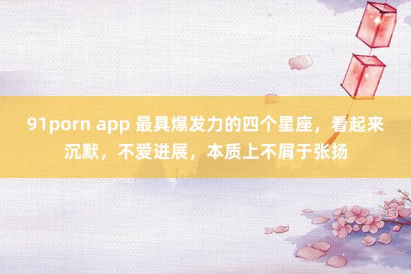 91porn app 最具爆发力的四个星座，看起来沉默，不爱进展，本质上不屑于张扬