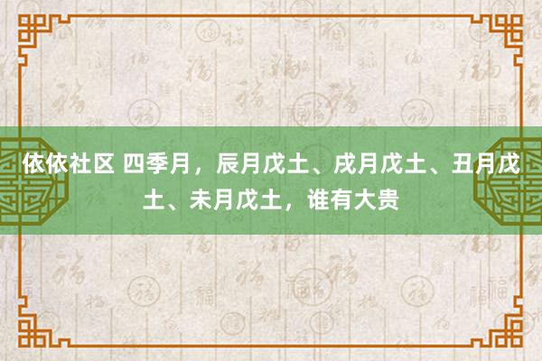 依依社区 四季月，辰月戊土、戌月戊土、丑月戊土、未月戊土，谁有大贵