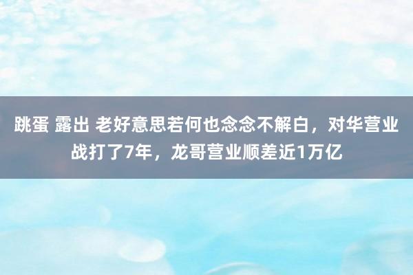 跳蛋 露出 老好意思若何也念念不解白，对华营业战打了7年，龙哥营业顺差近1万亿