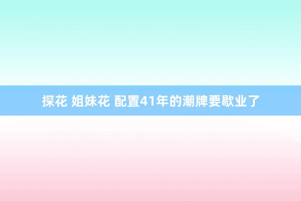 探花 姐妹花 配置41年的潮牌要歇业了