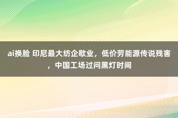 ai换脸 印尼最大纺企歇业，低价劳能源传说残害，中国工场过问黑灯时间