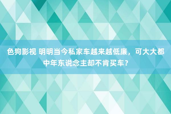 色狗影视 明明当今私家车越来越低廉，可大大都中年东说念主却不肯买车？