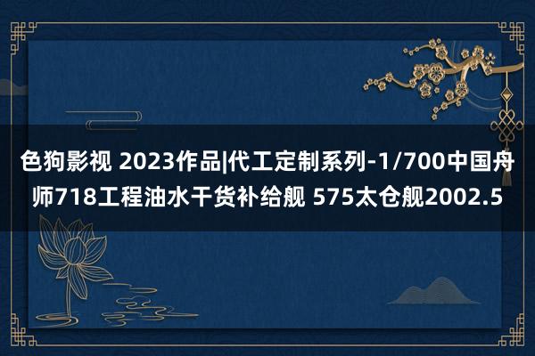 色狗影视 2023作品|代工定制系列-1/700中国舟师718工程油水干货补给舰 575太仓舰2002.5