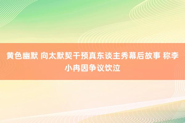 黄色幽默 向太默契干预真东谈主秀幕后故事 称李小冉因争议饮泣