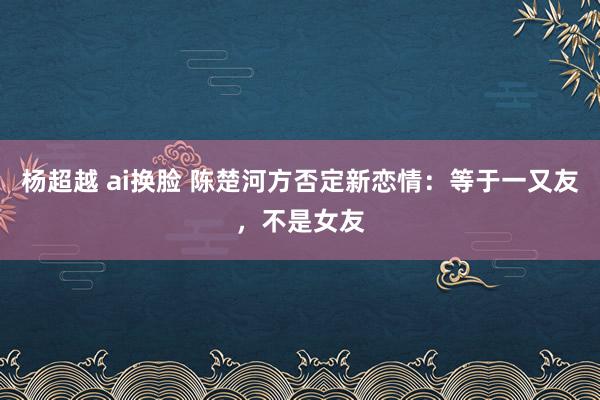 杨超越 ai换脸 陈楚河方否定新恋情：等于一又友，不是女友