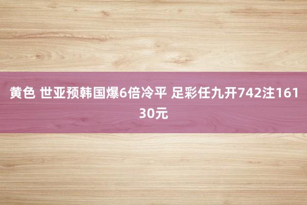 黄色 世亚预韩国爆6倍冷平 足彩任九开742注16130元