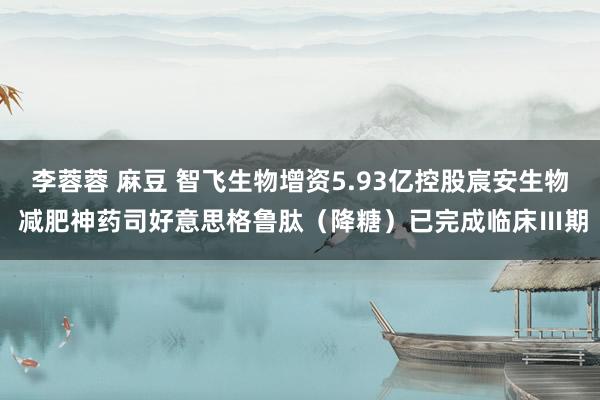 李蓉蓉 麻豆 智飞生物增资5.93亿控股宸安生物 减肥神药司好意思格鲁肽（降糖）已完成临床Ⅲ期