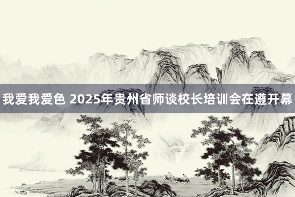 我爱我爱色 2025年贵州省师谈校长培训会在遵开幕