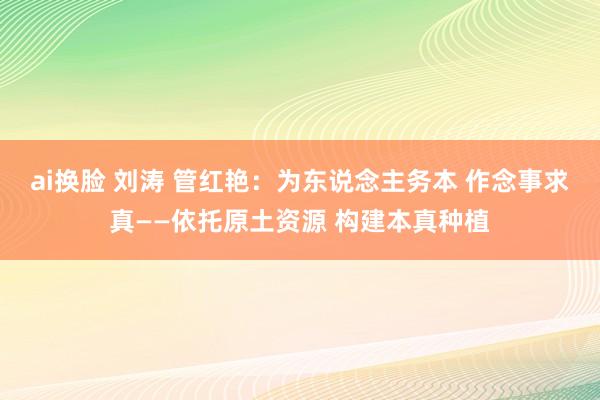 ai换脸 刘涛 管红艳：为东说念主务本 作念事求真——依托原土资源 构建本真种植