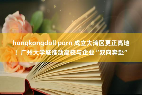 hongkongdoll porn 成立大湾区更正高地！广州大学城推动高校与企业“双向奔赴”