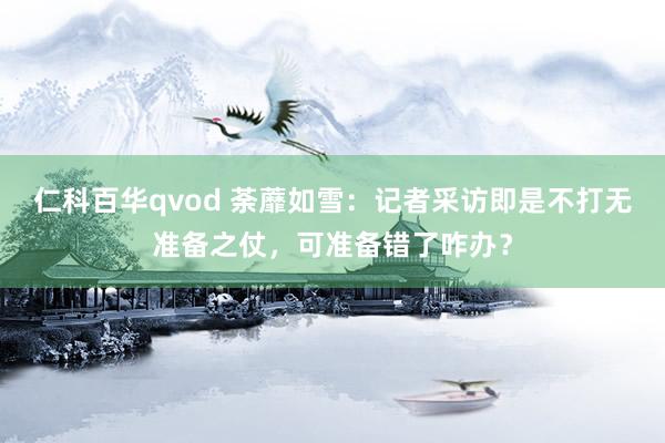 仁科百华qvod 荼蘼如雪：记者采访即是不打无准备之仗，可准备错了咋办？