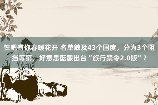 性吧有你春暖花开 名单触及43个国度，分为3个阻挡等第，好意思酝酿出台“旅行禁令2.0版”？