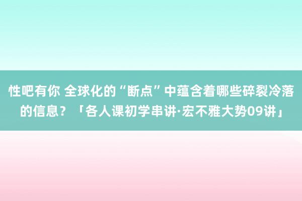 性吧有你 全球化的“断点”中蕴含着哪些碎裂冷落的信息？「各人课初学串讲·宏不雅大势09讲」