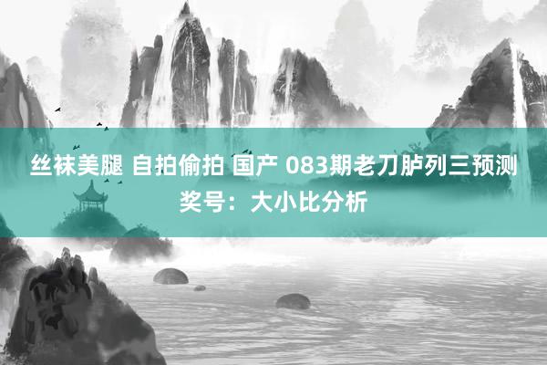 丝袜美腿 自拍偷拍 国产 083期老刀胪列三预测奖号：大小比分析