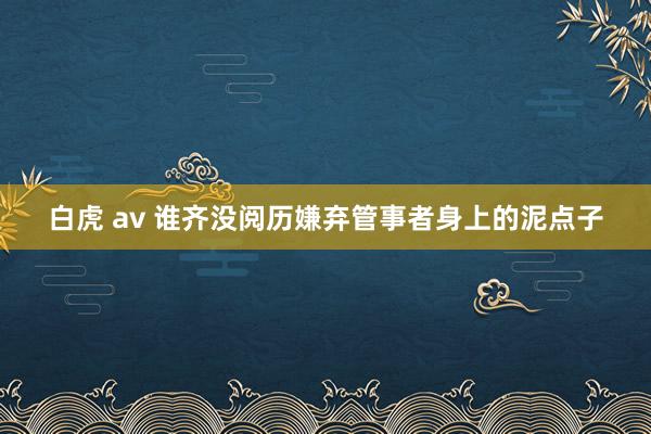 白虎 av 谁齐没阅历嫌弃管事者身上的泥点子